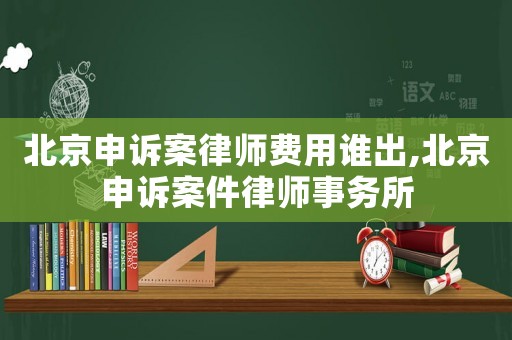 北京申訴案律師費(fèi)用誰(shuí)出,北京申訴案件律師事務(wù)所