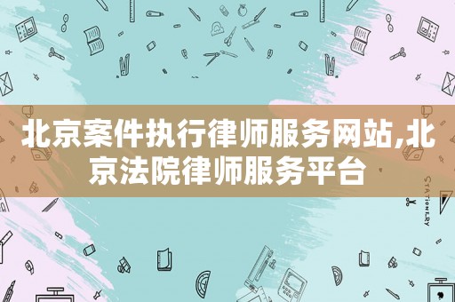 北京案件執(zhí)行律師服務(wù)網(wǎng)站,北京法院律師服務(wù)平臺(tái)