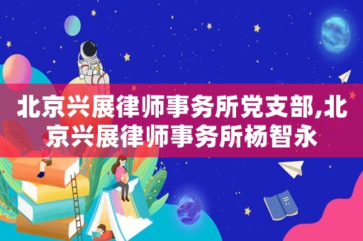 北京興展律師事務(wù)所黨支部,北京興展律師事務(wù)所楊智永