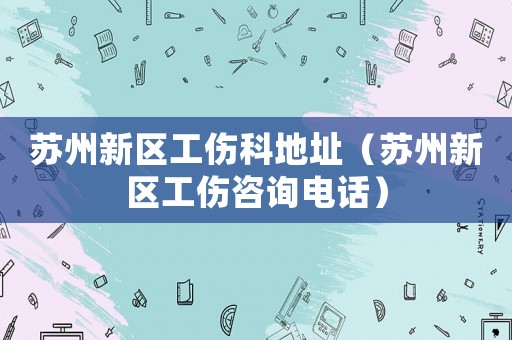 蘇州新區(qū)工傷科地址（蘇州新區(qū)工傷咨詢電話）