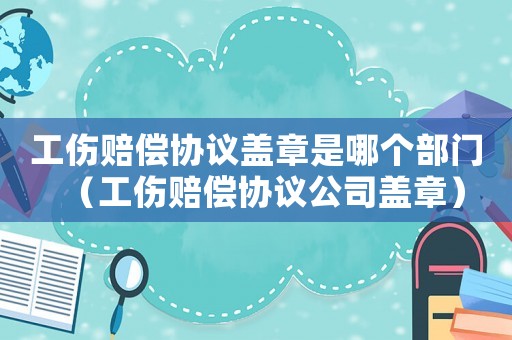 工傷賠償協(xié)議蓋章是哪個(gè)部門（工傷賠償協(xié)議公司蓋章）