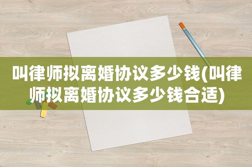 叫律師擬離婚協(xié)議多少錢(叫律師擬離婚協(xié)議多少錢合適)