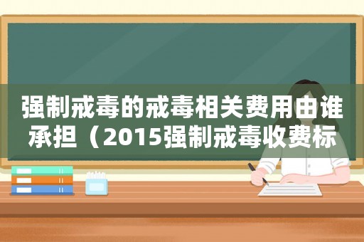 強制戒毒的戒毒相關(guān)費用由誰承擔(dān)（2015強制戒毒收費標(biāo)準(zhǔn)）
