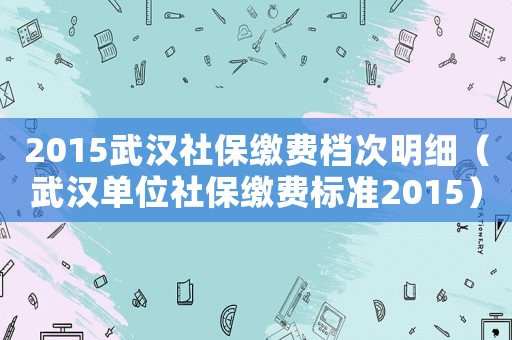 2015武漢社保繳費檔次明細（武漢單位社保繳費標準2015）