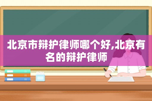 北京市辯護(hù)律師哪個好,北京有名的辯護(hù)律師
