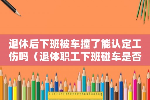 退休后下班被車撞了能認(rèn)定工傷嗎（退體職工下班碰車是否算工傷）