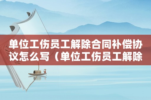 單位工傷員工解除合同補(bǔ)償協(xié)議怎么寫（單位工傷員工解除合同補(bǔ)償協(xié)議）