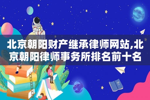 北京朝陽財產(chǎn)繼承律師網(wǎng)站,北京朝陽律師事務(wù)所排名前十名