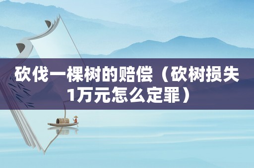 砍伐一棵樹(shù)的賠償（砍樹(shù)損失1萬(wàn)元怎么定罪）