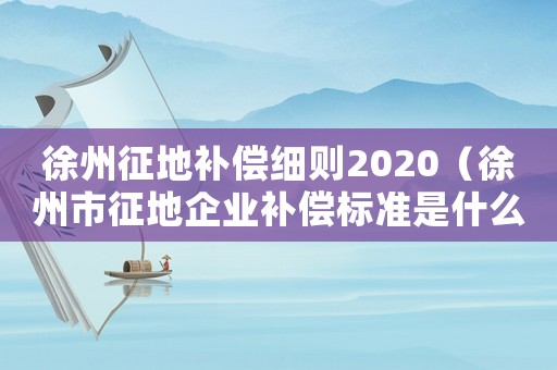 徐州征地補(bǔ)償細(xì)則2020（徐州市征地企業(yè)補(bǔ)償標(biāo)準(zhǔn)是什么）