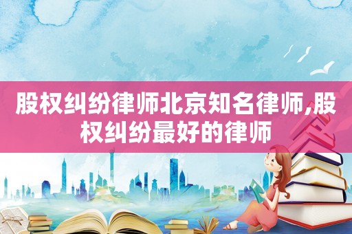 股權(quán)糾紛律師北京知名律師,股權(quán)糾紛最好的律師