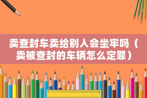 賣查封車賣給別人會坐牢嗎（賣被查封的車輛怎么定罪）
