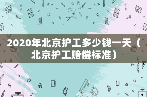 2020年北京護(hù)工多少錢(qián)一天（北京護(hù)工賠償標(biāo)準(zhǔn)）