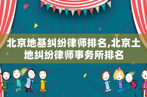 北京地基糾紛律師排名,北京土地糾紛律師事務(wù)所排名