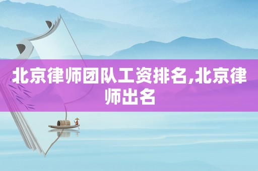 北京律師團(tuán)隊(duì)工資排名,北京律師出名