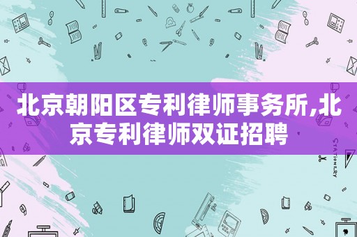 北京朝陽區(qū)專利律師事務所,北京專利律師雙證招聘