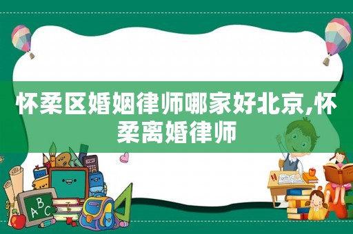 懷柔區(qū)婚姻律師哪家好北京,懷柔離婚律師