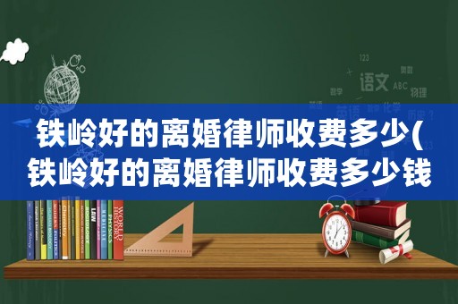 鐵嶺好的離婚律師收費(fèi)多少(鐵嶺好的離婚律師收費(fèi)多少錢)