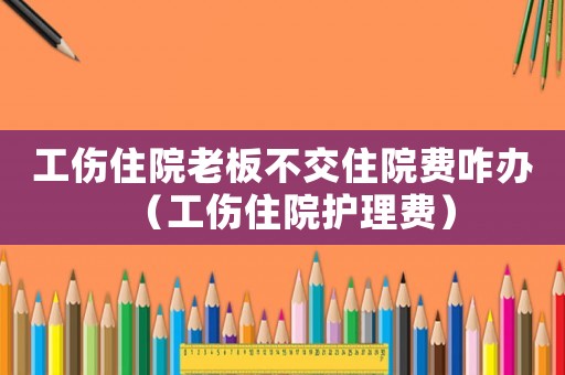 工傷住院老板不交住院費(fèi)咋辦（工傷住院護(hù)理費(fèi)）