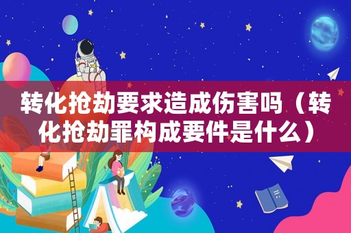 轉(zhuǎn)化搶劫要求造成傷害嗎（轉(zhuǎn)化搶劫罪構成要件是什么）