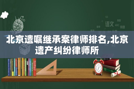 北京遺囑繼承案律師排名,北京遺產(chǎn)糾紛律師所