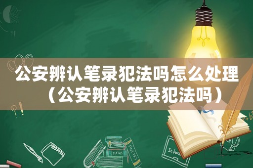 公安辨認(rèn)筆錄犯法嗎怎么處理（公安辨認(rèn)筆錄犯法嗎）