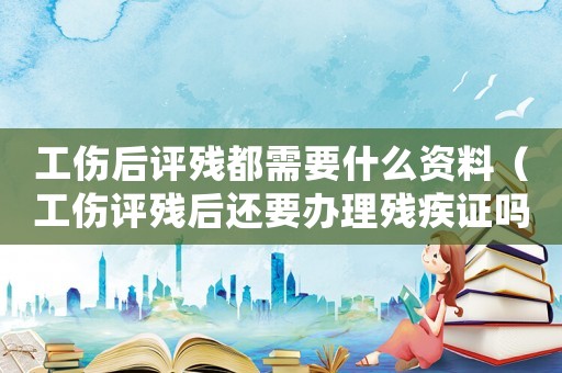 工傷后評(píng)殘都需要什么資料（工傷評(píng)殘后還要辦理殘疾證嗎）