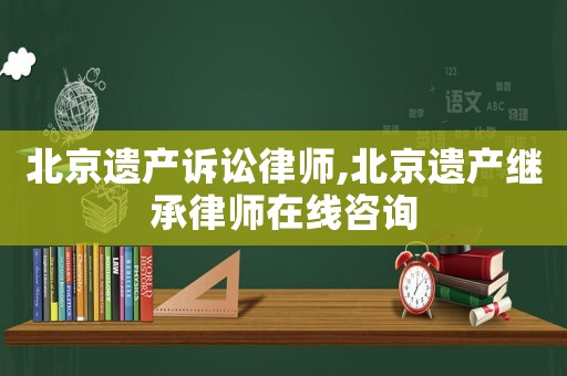 北京遺產(chǎn)訴訟律師,北京遺產(chǎn)繼承律師在線咨詢
