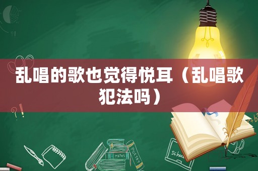亂唱的歌也覺得悅耳（亂唱歌犯法嗎）