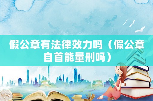 假公章有法律效力嗎（假公章自首能量刑嗎）