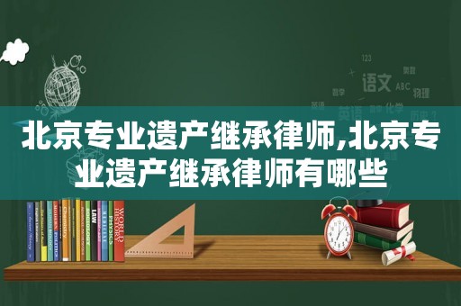 北京專業(yè)遺產(chǎn)繼承律師,北京專業(yè)遺產(chǎn)繼承律師有哪些