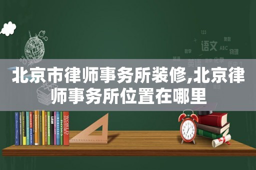 北京市律師事務(wù)所裝修,北京律師事務(wù)所位置在哪里