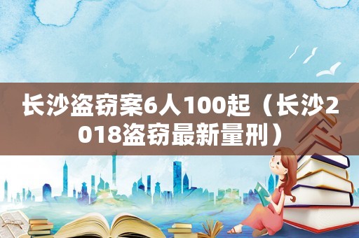 長(zhǎng)沙盜竊案6人100起（長(zhǎng)沙2018盜竊最新量刑）