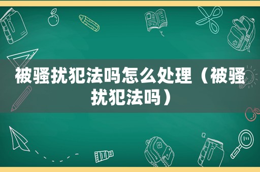 被騷擾犯法嗎怎么處理（被騷擾犯法嗎）