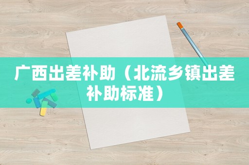 廣西出差補(bǔ)助（北流鄉(xiāng)鎮(zhèn)出差補(bǔ)助標(biāo)準(zhǔn)）