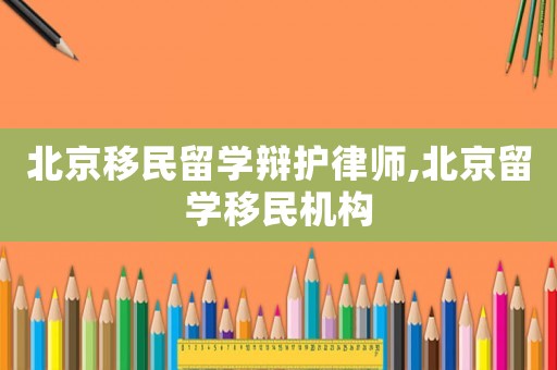 北京移民留學(xué)辯護(hù)律師,北京留學(xué)移民機(jī)構(gòu)