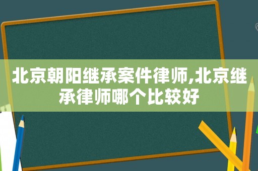 北京朝陽(yáng)繼承案件律師,北京繼承律師哪個(gè)比較好