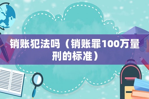銷賬犯法嗎（銷賬罪100萬(wàn)量刑的標(biāo)準(zhǔn)）