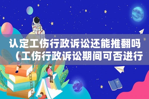 認(rèn)定工傷行政訴訟還能推翻嗎（工傷行政訴訟期間可否進(jìn)行勞動裁決）