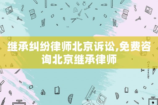 繼承糾紛律師北京訴訟,免費(fèi)咨詢北京繼承律師