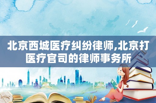 北京西城醫(yī)療糾紛律師,北京打醫(yī)療官司的律師事務(wù)所
