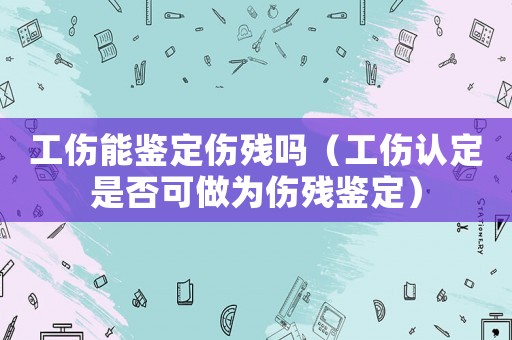 工傷能鑒定傷殘嗎（工傷認(rèn)定是否可做為傷殘鑒定）