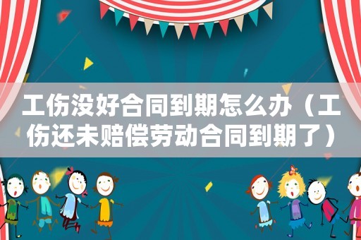 工傷沒(méi)好合同到期怎么辦（工傷還未賠償勞動(dòng)合同到期了）