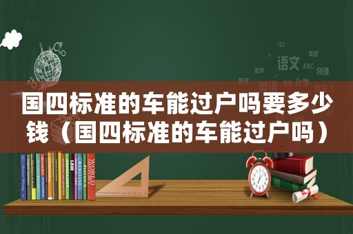 國四標準的車能過戶嗎要多少錢（國四標準的車能過戶嗎）