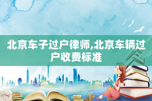 北京車子過戶律師,北京車輛過戶收費(fèi)標(biāo)準(zhǔn)