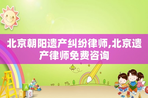 北京朝陽遺產(chǎn)糾紛律師,北京遺產(chǎn)律師免費咨詢
