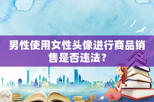 男性使用女性頭像進(jìn)行商品銷售是否違法？