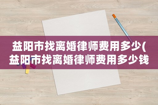 益陽市找離婚律師費(fèi)用多少(益陽市找離婚律師費(fèi)用多少錢)