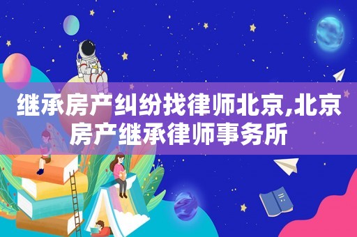 繼承房產(chǎn)糾紛找律師北京,北京房產(chǎn)繼承律師事務(wù)所
