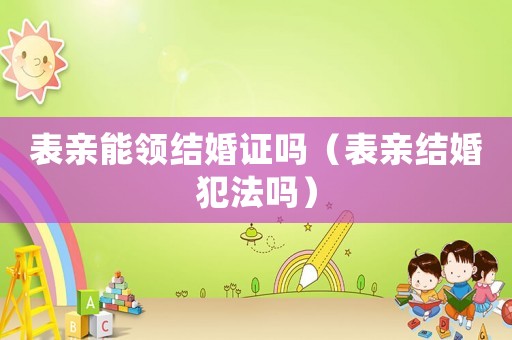表親能領(lǐng)結(jié)婚證嗎（表親結(jié)婚犯法嗎）